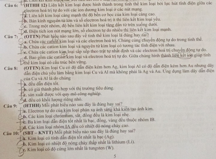 Dien kết km loaikm
Câu 6: '(HTHH 12) Liên kết kim loại được hình thành trong tinh thể kim loại bởi lực hút tĩnh điện giữa các
electron hoá trị tự do với các ion dương kim loại ở các nút mạng.
a. Liên kết kim loại càng mạnh thì độ bên cơ học của kim loại cảng cao.
b. Bán kính nguyên tử lớn và số electron hoá trị ít thì liên kết kim loại yếu.
c. Trong một nhóm, độ bền liên kết kim loại tăng dẫn từ trên xuống dưới.
d. Điện tích ion nút mạng lớn, số electron tự do nhiều thì liên kết kim loại mạnh.
Câu 7:  (OTTN) Phát biểu nào sau đây về tinh thể kim loại là đúng hay sai?
Đa. Chứa các cation kim loại và các electron hoá trị. Chúng cùng chuyển động tự do trong tinh thể.
b. Chứa các cation kim loại và nguyên tử kim loại có tương tác tĩnh điện với nhau.
Cc. Chứa các cation kim loại sắp xếp theo trật tự nhất định và các electron hoá trị chuyển động tự do.
d. Bao gồm các cation kim loại và electron hoá trị tự do. Giữa chúng hình thành liên kết ion giúp tinh
thể kim loại có cấu trúc bền vững.
Câu 8:  (OTTN) Kim loại Cu có độ dẫn điện kém hơn Ag, kim loại Al có độ dẫn điện kém hơn Au nhưng dây
dẫn điện chủ yếu làm bằng kim loại Cu và Al mà không phải là Ag và Au. Ứng dụng làm dây dẫn điện
của Cu và Al là do chúng
A. đều dẫn điện tốt.
b. có giá thành phù hợp với thị trường tiêu dùng.
c. sản xuất được với quy mô công nghiệp.
đ. đều có khối lượng riêng nhỏ.
Câu 9:      (HTHH) Mỗi phát biểu nào sau đây là đúng hay sai?
a. Electron tự do của kim loại phản xạ ánh sáng khả kiển tạo ánh kim.
* b. Các kim loại chromium, sắt, đồng đều là kim loại nhẹ.
c. Ba kim loại dẫn điện tốt nhất là bạc, đồng, vàng đều thuộc nhóm IB.
á. Các kim loại nhóm IA đều có nhiệt độ nóng chảy cao.
Câu 10: '' (SBT - KNTT) Mỗi phát biểu nào sau đây là đúng hay sai?
a. Kim loại có tính dẫn điện tốt nhất là bạc (Ag).
6. Kim loại có nhiệt độ nóng chảy thấp nhất là lithium (Li).
c. Kim loại có độ cứng lớn nhất là tungsten (W).
5