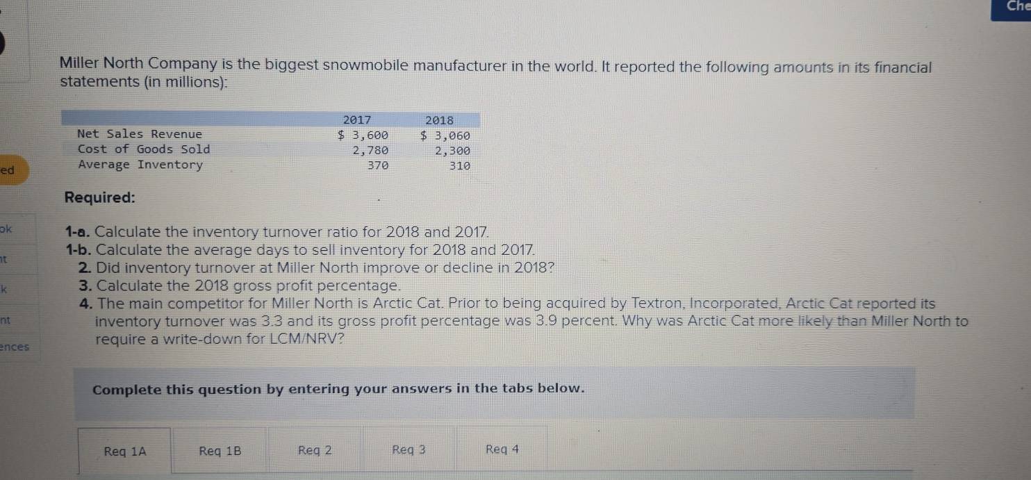 Che 
Miller North Company is the biggest snowmobile manufacturer in the world. It reported the following amounts in its financial 
statements (in millions): 
ed 
Required: 
ok 1-a. Calculate the inventory turnover ratio for 2018 and 2017. 
1-b. Calculate the average days to sell inventory for 2018 and 2017. 
it 
2. Did inventory turnover at Miller North improve or decline in 2018? 
k 3. Calculate the 2018 gross profit percentage. 
4. The main competitor for Miller North is Arctic Cat. Prior to being acquired by Textron, Incorporated, Arctic Cat reported its 
nt inventory turnover was 3.3 and its gross profit percentage was 3.9 percent. Why was Arctic Cat more likely than Miller North to 
ences require a write-down for LCM/NRV? 
Complete this question by entering your answers in the tabs below. 
Req 1A Req 1B Req 2 Req 3 Req 4