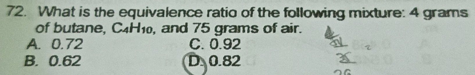 What is the equivalence ratio of the following mixture: 4 grams
of butane, C4H1, and 75 grams of air.
A. 0.72 C. 0.92
B. 0.62 D 0.82