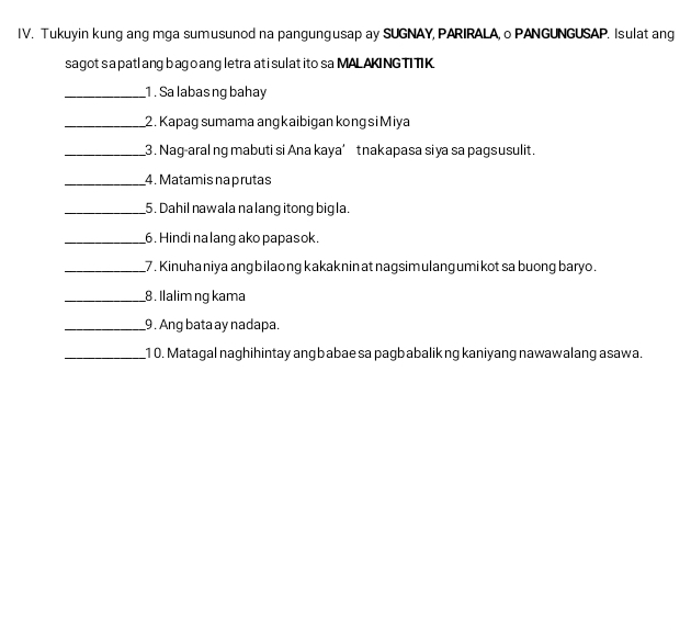 Tukuyin kung ang mga sumusunod na pangungusap ay SUGNAY, PARIRALA, o PANGUNGUSAP. Isulat ang 
sagot s a patl ang bago ang letra at i sulat ito sa MAL AKING TITK 
_1 . Sa labasng bahay 
_2 . Kapag sumama angkaibigan kong si Miya 
_3. Nag-aral ng mabuti si Ana kaya’ tnakapasa siya sa pagsusulit. 
_4. Matamis na prutas 
_5. Dahil nawala na lang itong bigla. 
_6. Hindi na lang ako papasok. 
_7 . Kinuhaniya ang bilaong kakaknin at nagsimulang umikot sa buong baryo. 
_8. Ilalim ng kama 
_9 . Ang bata ay nadapa. 
_1 0. Matagal naghihintay angbabae sa pagbabalik ng kaniyang nawawalang asawa.