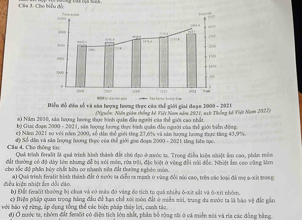 hường của địa hình.
Câu 3. Cho biểu đồ:
Biểu đồ dân số và sản lượng lương thực của thế giới giai đoạn 2000 - 2021
(Nguồn: Niên giám thống kê Việt Nam năm 2021, nxb Thống kê Việt Nam 2022)
a) Năm 2010, sản lượng lương thực bình quân đầu người của thế giới cao nhất.
b) Giai đoạn 2000 - 2021, sản lượng lương thực bình quân đầu người của thế giới biến động.
c) Năm 2021 so với năm 2000, số dân thế giới tăng 27,6% và sản lượng lương thực tăng 43,9%.
d) Số dân và sản lượng lương thực của thế giới giai đoạn 2000 - 2021 tăng liên tục.
Câu 4. Cho thông tin:
Quá trình feralit là quá trình hình thành đất chủ đạo ở nước ta. Trong điều kiện nhiệt ẩm cao, phân mùa
đất thường có độ dày lớn nhưng dễ bị xói mòn, rửa trôi, đặc biệt ở vùng đồi núi dốc. Nhiệt ẩm cao cũng làm
cho tốc độ phân hủy chất hữu cơ nhanh nên đất thường nghèo mùn.
a) Quá trình feralit hình thành đất ở nước ta diễn ra mạnh ở vùng đồi núi cao, trên các loại đá mẹ a-xit trong
điều kiện nhiệt ẩm dồi dào.
b) Đất feralit thường bị chua và có màu đỏ vàng do tích tụ quá nhiều ô-xit sắt và ô-xit nhôm.
c) Biện pháp quan trọng hàng đầu để hạn chế xói mòn đất ở miền núi, trung du nước ta là bảo vệ đất gắn
với bảo vệ rừng, áp dụng tổng thể các biện pháp thủy lợi, canh tác.
d) Ở nước ta, nhóm đất feralit có diện tích lớn nhất, phân bố rộng rãi ở cả miền núi và rìa các đồng bằng.