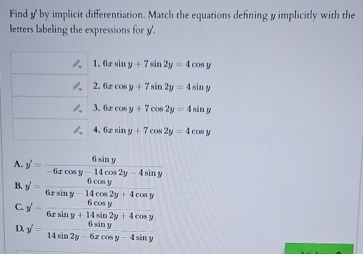 Find y by implicit differentiation. Match the equations defining y implicitly with the
letters labeling the expressions for 1.
1. 6xsin y+7sin 2y=4cos y
2. 6xcos y+7sin 2y=4sin y
3. 6xcos y+7cos 2y=4sin y
4. 6xsin y+7cos 2y=4cos y
A. y'= 6sin y/-6xcos y-14cos 2y-4sin y 
B. y'= 6cos y/6xsin y-14cos 2y+4cos y 
C. y'= 6cos y/6xsin y+14sin 2y+4cos y 
D. y'= 6sin y/14sin 2y-6xcos y-4sin y 