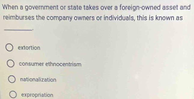 When a government or state takes over a foreign-owned asset and
reimburses the company owners or individuals, this is known as
_.
extortion
consumer ethnocentrism
nationalization
expropriation