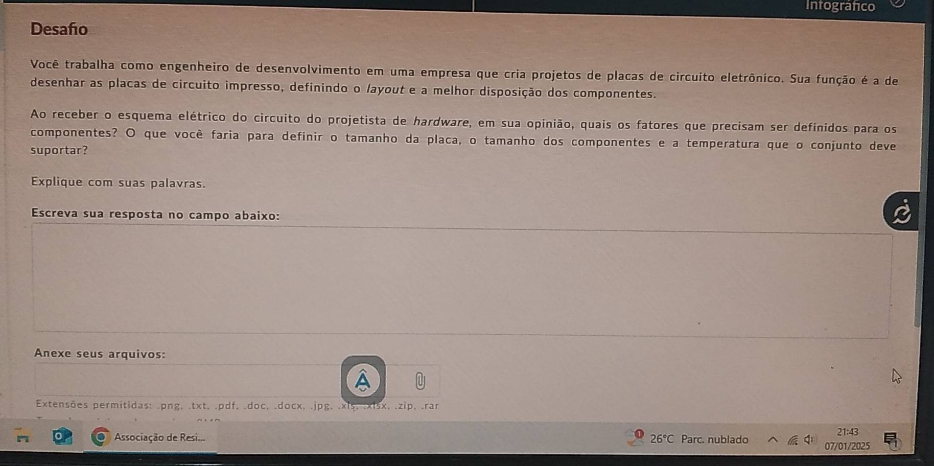 Intografico 
Desaño 
Você trabalha como engenheiro de desenvolvimento em uma empresa que cria projetos de placas de circuito eletrônico. Sua função é a de 
desenhar as placas de circuito impresso, definindo o /ayout e a melhor disposição dos componentes. 
Ao receber o esquema elétrico do circuito do projetista de hardware, em sua opinião, quais os fatores que precisam ser definidos para os 
componentes? O que você faria para definir o tamanho da placa, o tamanho dos componentes e a temperatura que o conjunto deve 
suportar? 
Explique com suas palavras. 
Escreva sua resposta no campo abaixo: 
Anexe seus arquivos: 
Extensões permitidas: .png, .txt, .pdf, .doc, .docx, .jpg, .xis, .xlsx, .zip, .rar 
21:4 
Associação de Resi... Parc. nublado 
07/01/2025