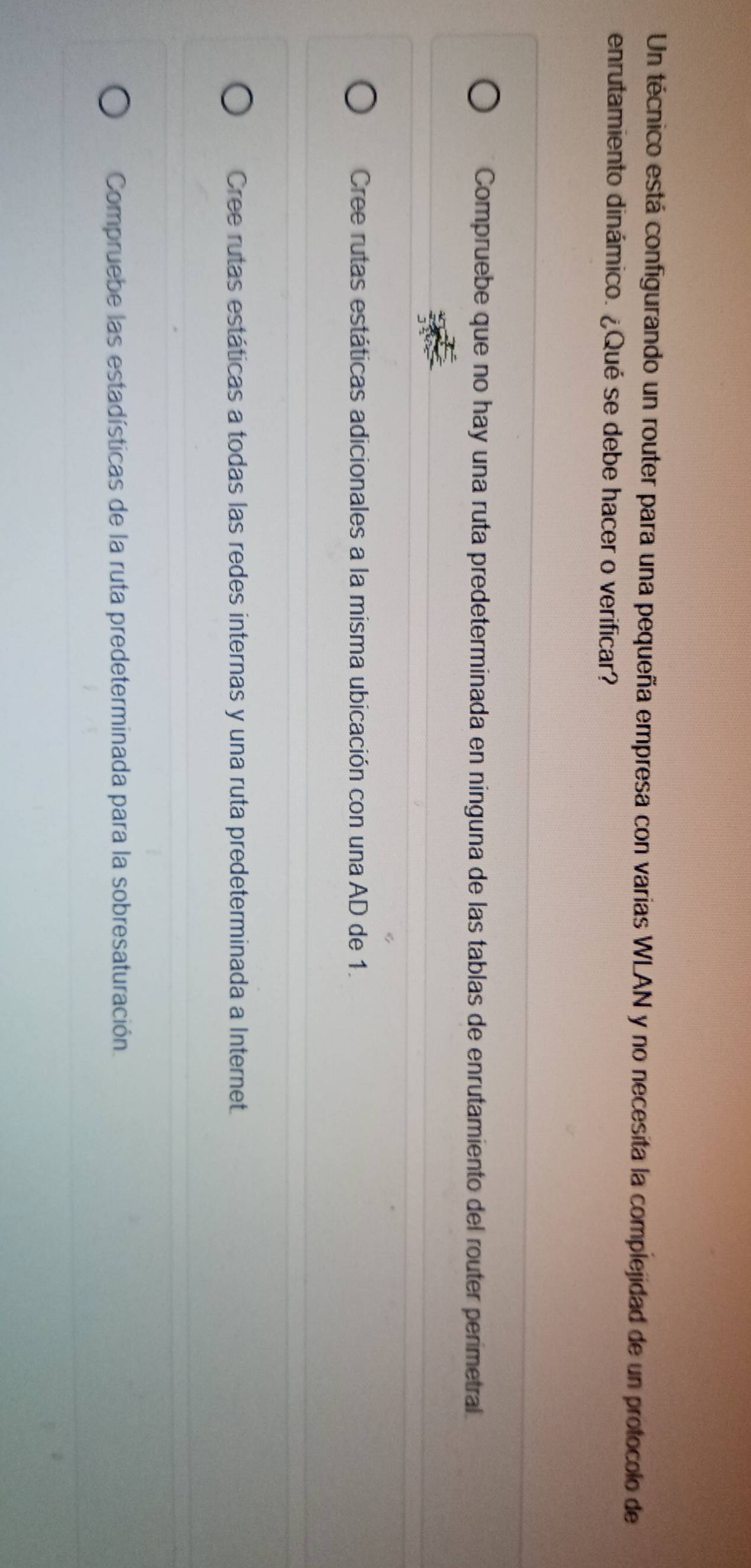 Un técnico está configurando un router para una pequeña empresa con varias WLAN y no necesita la complejidad de un protocolo de
enrutamiento dinámico. ¿Qué se debe hacer o verificar?
Compruebe que no hay una ruta predeterminada en ninguna de las tablas de enrutamiento del router perimetral
Cree rutas estáticas adicionales a la misma ubicación con una AD de 1.
Cree rutas estáticas a todas las redes internas y una ruta predeterminada a Internet.
Compruebe las estadísticas de la ruta predeterminada para la sobresaturación.