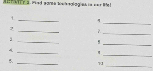 ACTIVITY 2. Find some technologies in our life! 
1. 
_ 
6. 
_ 
_ 
2. 
_ 
7. 
_ 
3._ 
8. 
4. 
_ 
9. 
_ 
_ 
5. 
10. 
_