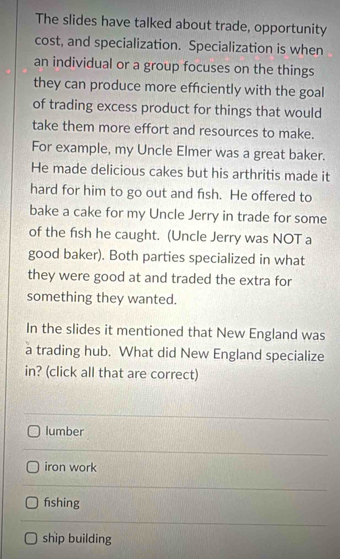 The slides have talked about trade, opportunity
cost, and specialization. Specialization is when
an individual or a group focuses on the things
they can produce more efficiently with the goal
of trading excess product for things that would
take them more effort and resources to make.
For example, my Uncle Elmer was a great baker.
He made delicious cakes but his arthritis made it
hard for him to go out and fish. He offered to
bake a cake for my Uncle Jerry in trade for some
of the fish he caught. (Uncle Jerry was NOT a
good baker). Both parties specialized in what
they were good at and traded the extra for
something they wanted.
In the slides it mentioned that New England was
a trading hub. What did New England specialize
in? (click all that are correct)
lumber
iron work
fshing
ship building