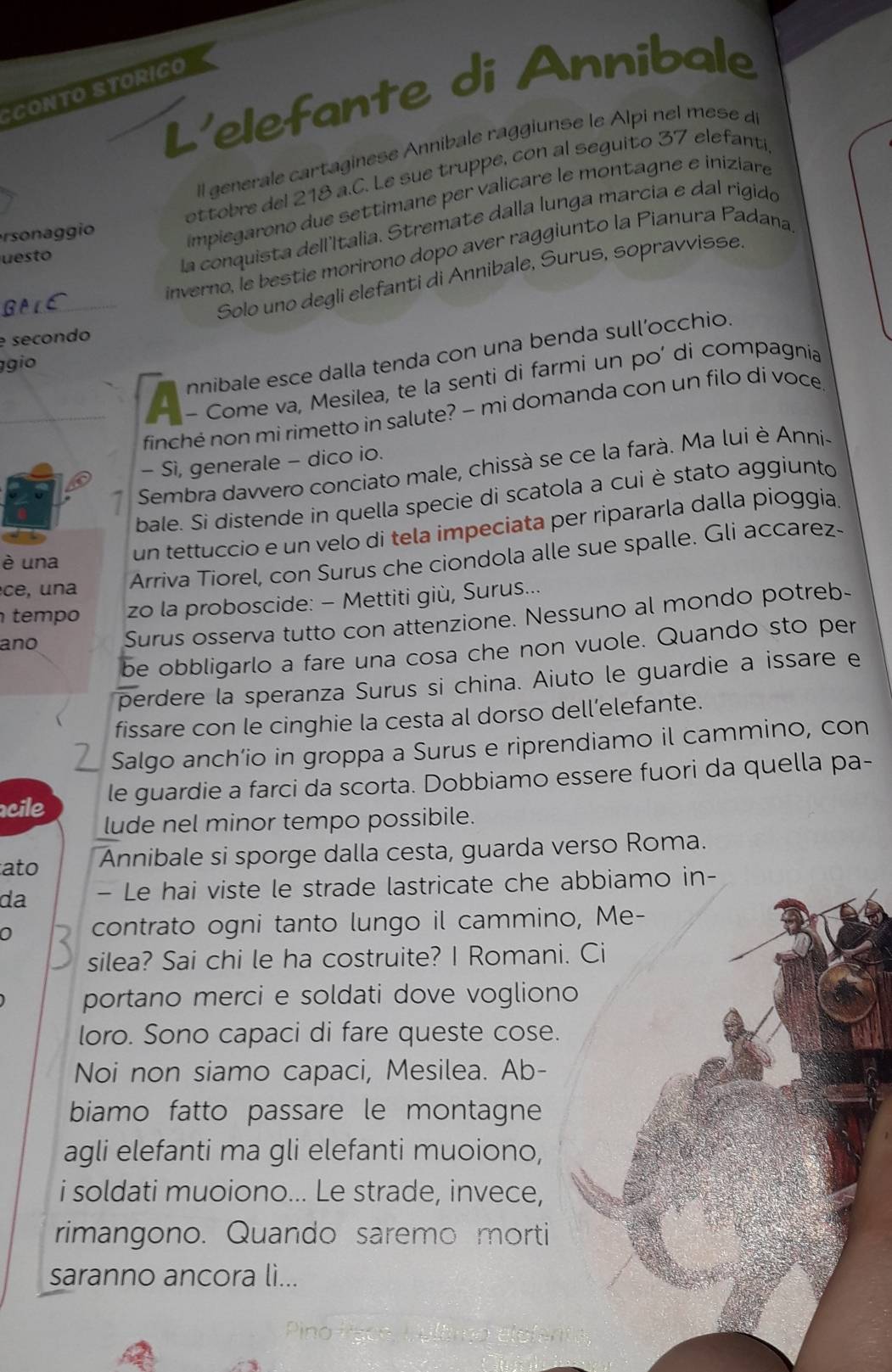 L'elefante di Annibale
SCONTO STORIÇO
Il generale cartaginese Annibale raggiunse le Alpi nel mese d
sonag gio ottobre del 218 a.C. Le sue truppe, con al seguito 37 elefanti
impiegarono due settimane per valicare le montagne e iniziare
_
inverno, le bestie morirono dopo aver raggiunto la Pianura Padana
uesto
la conquista dell'Italia. Stremate dalla lunga marcia e dal rigido
Solo uno degli elefanti di Annibale, Surus, sopravvisse.
e secondo
nnibale esce dalla tenda con una benda sull’occhio.
gio
_A - Come va, Mesilea, te la senti di farmi un po’ di compagnia
finché non mi rimetto in salute? - mi domanda con un filo di voce
- Sì, generale - dico io.
Sembra davvero conciato male, chissà se ce la farà. Ma lui è Anni-
bale. Si distende in quella specie di scatola a cui è stato aggiunto
è una
un tettuccio e un velo di tela impeciata per ripararla dalla pioggia
ce , u   a
Arriva Tiorel, con Surus che ciondola alle sue spalle. Gli accarez-
tempo zo la proboscide: - Mettiti giù, Surus...
ano Surus osserva tutto con attenzione. Nessuno al mondo potreb-
be obbligarlo a fare una cosa che non vuole. Quando sto per
perdere la speranza Surus si china. Aiuto le guardie a issare e
fissare con le cinghie la cesta al dorso dell’elefante.
Salgo anch’io in groppa a Surus e riprendiamo il cammino, con
cile le guardie a farci da scorta. Dobbiamo essere fuori da quella pa-
lude nel minor tempo possibile.
ato Annibale si sporge dalla cesta, guarda verso Roma.
da - Le hai viste le strade lastricate che abbiamo in-
0 contrato ogni tanto lungo il cammino, Me-
silea? Sai chi le ha costruite? I Romani. Ci
portano merci e soldati dove vogliono
loro. Sono capaci di fare queste cose.
Noi non siamo capaci, Mesilea. Ab-
biamo fatto passare le montagne
agli elefanti ma gli elefanti muoiono,
i soldati muoiono... Le strade, invece,
rimangono. Quando saremo morti
saranno ancora li...