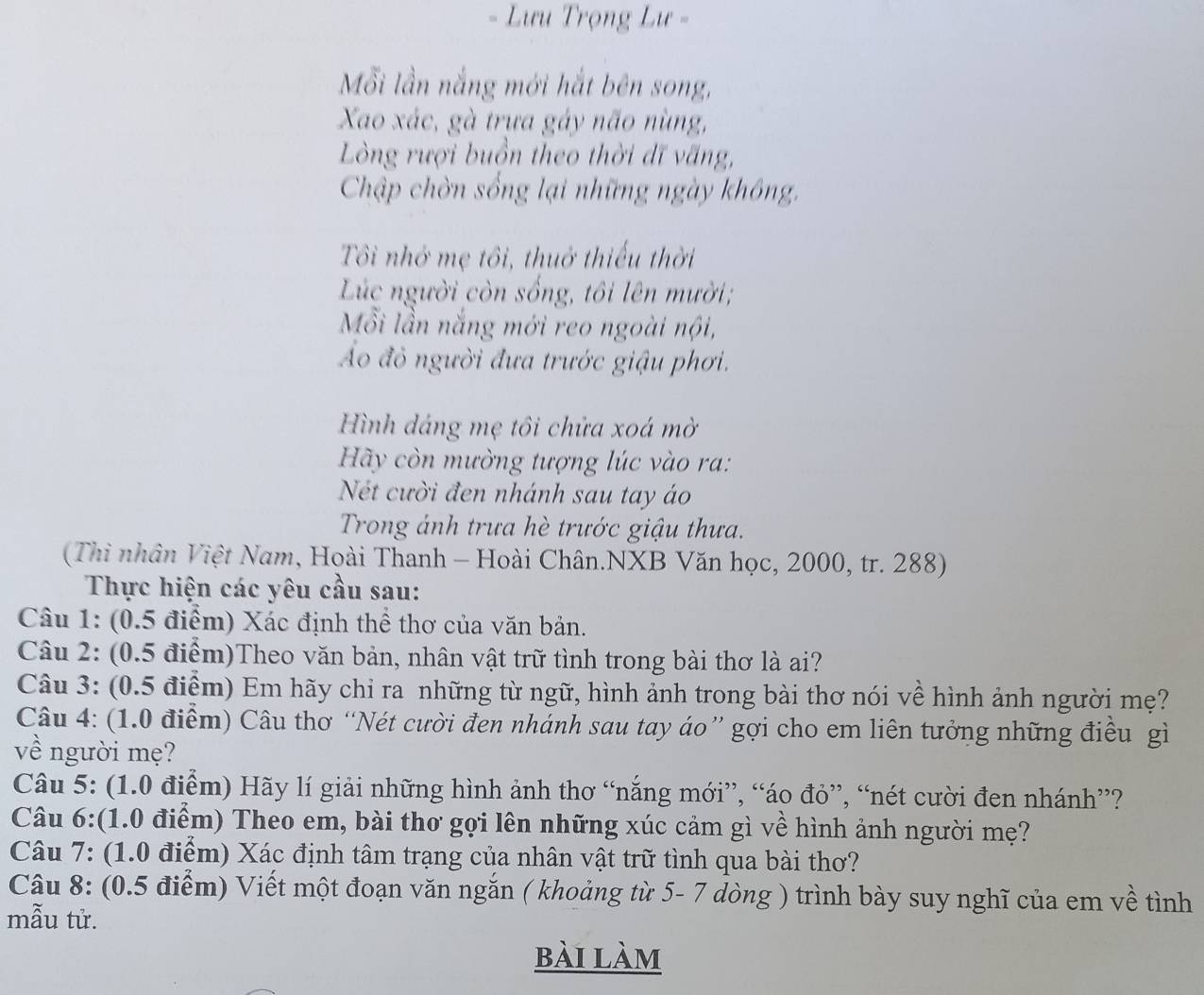 Lưu Trọng Lư -
Mỗi lần nắng mới hắt bên song,
Xao xác, gà trựa gáy não nùng,
Lòng rượi buồn theo thời dĩ văng,
Chập chờn sống lại những ngày không,
Tôi nhớ mẹ tôi, thuở thiếu thời
Lúc người còn sống, tôi lên mười;
Mỗi lần nắng mới reo ngoài nội,
Á đỏ người đưa trước giậu phơi.
Hình dáng mẹ tôi chửa xoá mờ
Hãy còn mường tượng lúc vào ra:
Nét cười đen nhánh sau tay áo
Trong ánh trưa hè trước giậu thưa.
(Thì nhân Việt Nam, Hoài Thanh - Hoài Chân.NXB Văn học, 2000, tr. 288)
Thực hiện các yêu cầu sau:
Câu 1: (0.5 điểm) Xác định thể thơ của văn bản.
Câu 2: (0.5 điểm)Theo văn bản, nhân vật trữ tình trong bài thơ là ai?
Câu 3: (0.5 điểm) Em hãy chỉ ra những từ ngữ, hình ảnh trong bài thơ nói về hình ảnh người mẹ?
Câu 4: (1.0 điểm) Câu thơ “Nét cười đen nhánh sau tay áo” gợi cho em liên tưởng những điều gì
về người mẹ?
Câu 5: (1.0 điểm) Hãy lí giải những hình ảnh thơ “nắng mới”, “áo đỏ”, “nét cười đen nhánh”?
Câu 6:(1.0 điểm) Theo em, bài thơ gọi lên những xúc cảm gì về hình ảnh người mẹ?
Câu 7: (1.0 điểm) Xác định tâm trạng của nhân vật trữ tình qua bài thơ?
Câu 8: (0.5 điểm) Viết một đoạn văn ngắn ( khoảng từ 5- 7 dòng ) trình bày suy nghĩ của em về tình
mẫu tử.
bài làm