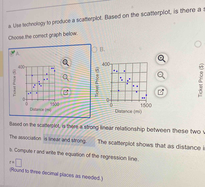 Use technology to produce a scatterplot. Based on the scatterplot, is there a s
Choose the correct graph below.
B.
A.
400 400
à
à
à
0 -
0
0 1500 0 1500
Distance (mi) Distance (mi)
Based on the scatterplot, is there a strong linear relationship between these twov
The association is linear and strong. The scatterplot shows that as distance i
b. Compute r and write the equation of the regression line.
r=□
(Round to three decimal places as needed.)