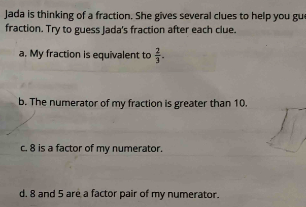 Jada is thinking of a fraction. She gives several clues to help you gue 
fraction. Try to guess Jada’s fraction after each clue. 
a. My fraction is equivalent to  2/3 . 
b. The numerator of my fraction is greater than 10. 
c. 8 is a factor of my numerator. 
d. 8 and 5 are a factor pair of my numerator.