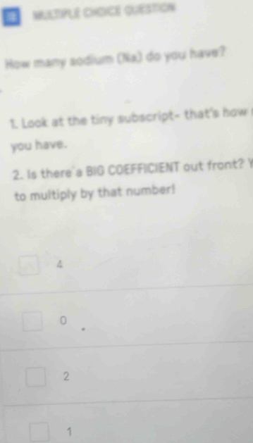 QUESTIoN
How many sodium (Na) do you have?
1. Look at the tiny subscript- that's how 
you have.
2. Is there a BIG COEFFICIENT out front? Y
to multiply by that number!
A
0
2
1