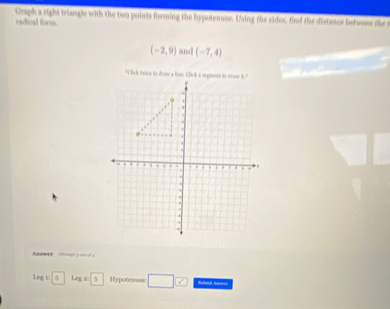 Graph a right triangle with the two points forming the hypotenuse. Using the sides, find the distance between the 
radical form.
(-2,9) and (-7,4)
Answer Attempt 3 out of 3 
Leg 1: 5 Leg 2: 5 Hypotenuse: Subenit Answer