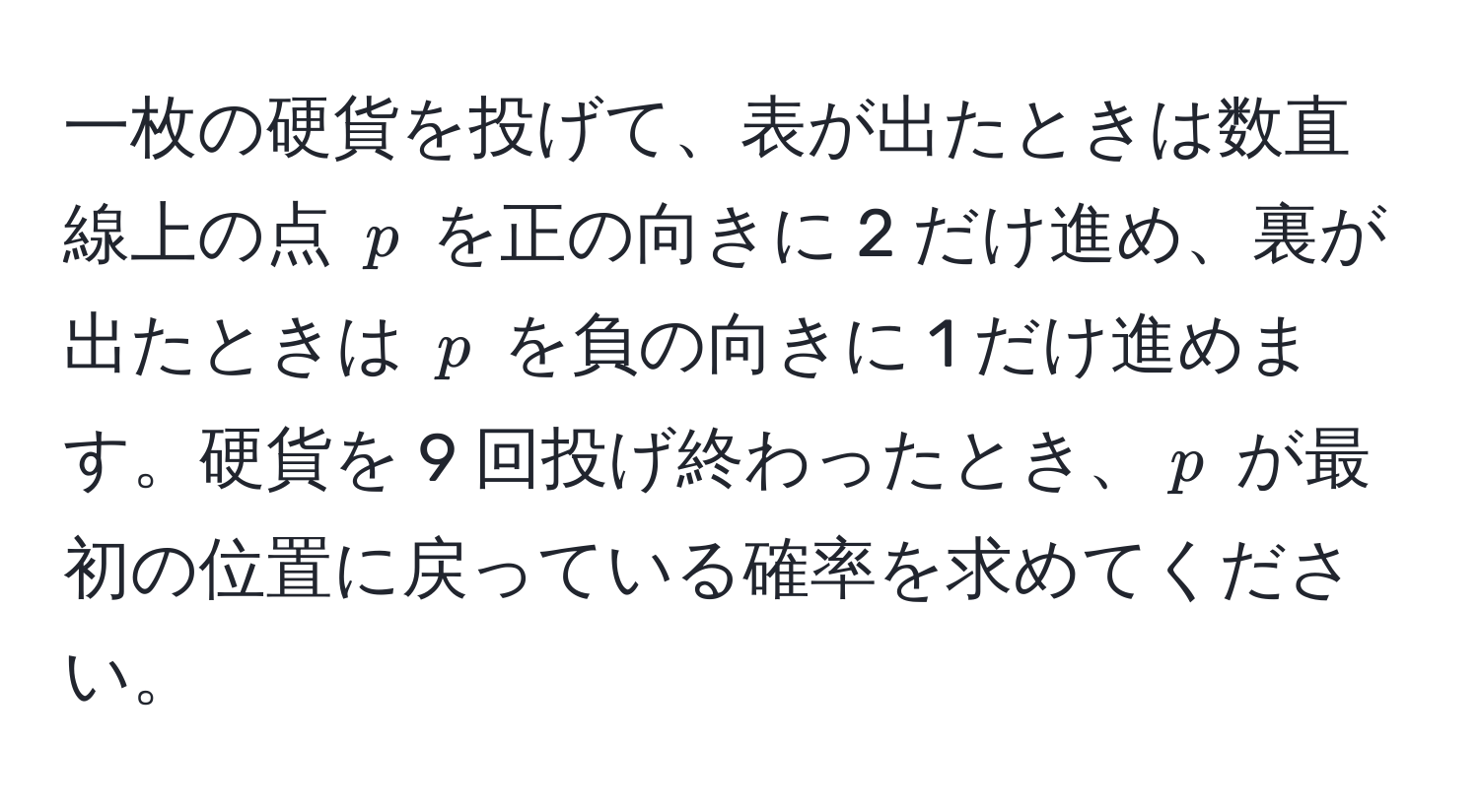 一枚の硬貨を投げて、表が出たときは数直線上の点 ( p ) を正の向きに 2 だけ進め、裏が出たときは ( p ) を負の向きに 1 だけ進めます。硬貨を 9 回投げ終わったとき、( p ) が最初の位置に戻っている確率を求めてください。