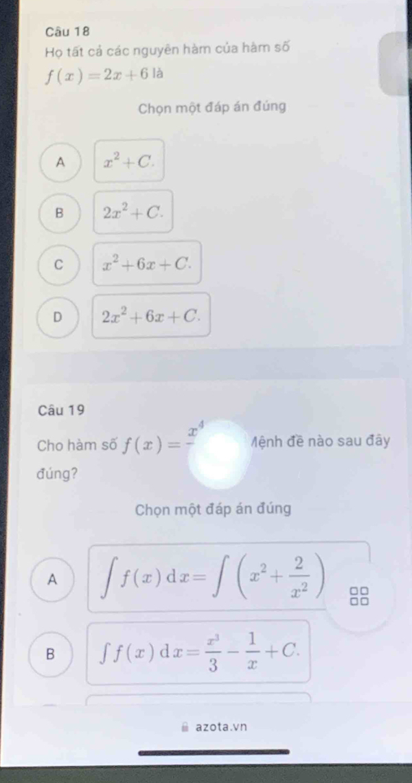 Họ tất cả các nguyên hàm của hàm số
f(x)=2x+6 là
Chọn một đáp án đúng
A x^2+C.
B 2x^2+C.
C x^2+6x+C.
D 2x^2+6x+C. 
Câu 19
Cho hàm số f(x)=frac x^4 Mệnh đề nào sau đây
đúng?
Chọn một đáp án đúng
A ∈t f(x)dx=∈t (x^2+ 2/x^2 ) □□
□□
B ∈t f(x)dx= x^3/3 - 1/x +C. 
azota.vn