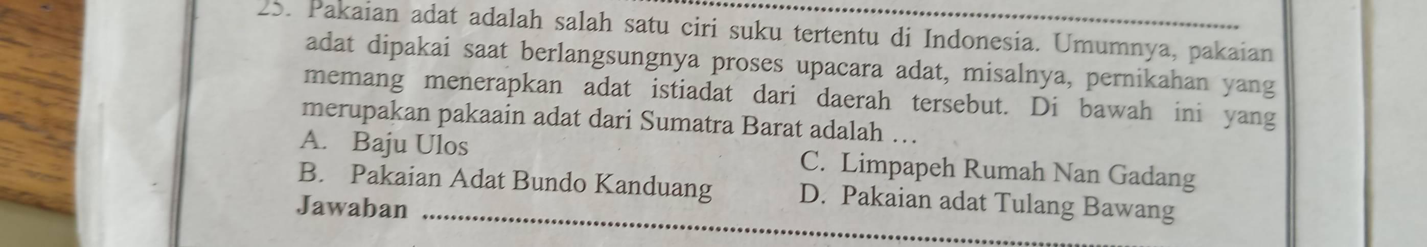 Pakaian adat adalah salah satu ciri suku tertentu di Indonesia. Umumnya, pakaian
adat dipakai saat berlangsungnya proses upacara adat, misalnya, pernikahan yang
memang menerapkan adat istiadat dari daerah tersebut. Di bawah ini yang
merupakan pakaain adat dari Sumatra Barat adalah …
A. Baju Ulos C. Limpapeh Rumah Nan Gadang
_
B. Pakaian Adat Bundo Kanduang D. Pakaian adat Tulang Bawang
Jawaban