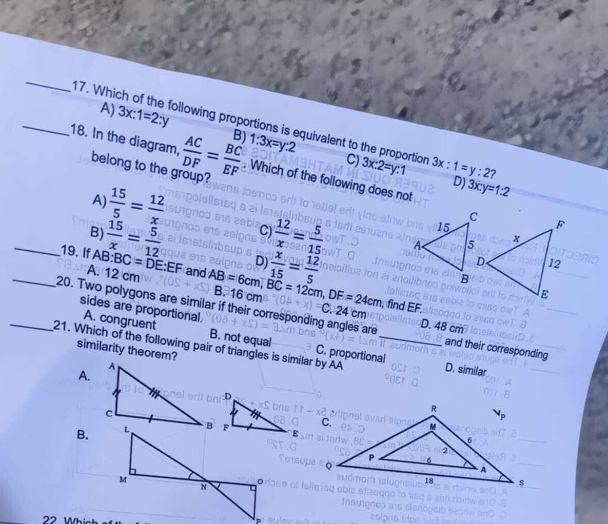 A) 3x:1=2:y B) 1:3x=y:2
_17. Which of the following proportions is equivalent to the proportion 3x:1=y:2 2
C) 3x:2=y:1
18. In the diagram,  AC/DF = BC/EF . Which of the following does not
D) 3x:y=1:2
belong to the group?
A)  15/5 = 12/x 
_B)  15/x = 5/12   12/x = 5/15 
C)
D)
_19. If AB : BC=DE:EF and AB=6cm, BC=12cm, DF=24cm B.
A. 12 cm
 x/15 = 12/5  B
16
sides are proportional.
_20. Two polygons are similar if their corresponding angles are and their corresponding
D. 4
A. congruent B. not equal C. proportional
21. Which of the following pair of triangles is similar by AA similarity theorem?
A.
D. similar
B.
22 Whic