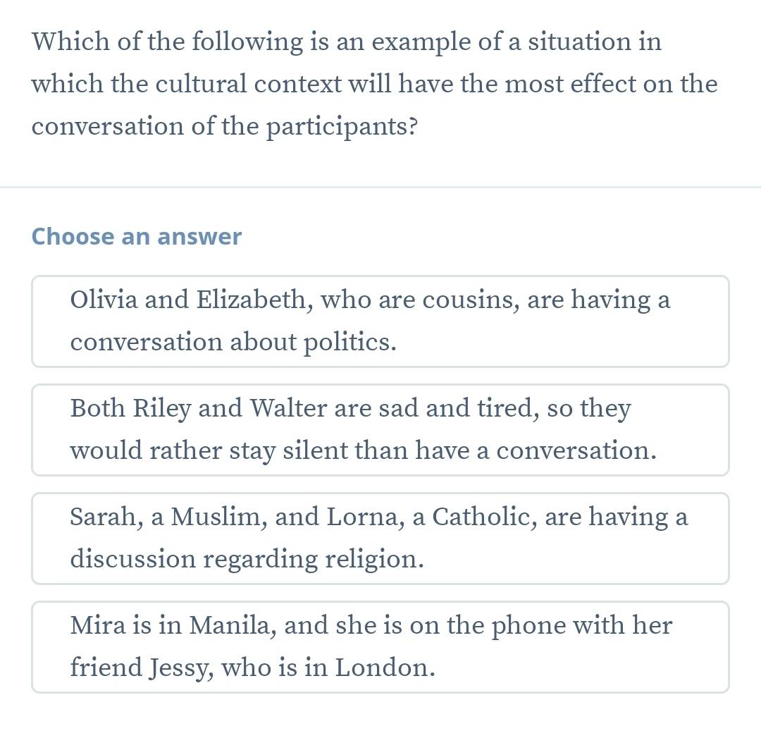 Which of the following is an example of a situation in
which the cultural context will have the most effect on the
conversation of the participants?
Choose an answer
Olivia and Elizabeth, who are cousins, are having a
conversation about politics.
Both Riley and Walter are sad and tired, so they
would rather stay silent than have a conversation.
Sarah, a Muslim, and Lorna, a Catholic, are having a
discussion regarding religion.
Mira is in Manila, and she is on the phone with her
friend Jessy, who is in London.