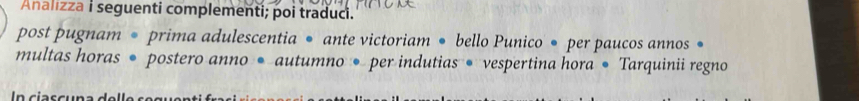 Analizza i seguenti complementi; poi traduci. 
post pugnam • prima adulescentia • ante victoriam • bello Punico • per paucos annos • 
multas horas • postero anno • autumno • per indutias • vespertina hora • Tarquinii regno 
In ciasc u n