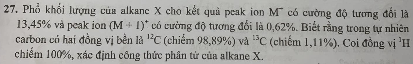 Phổ khối lượng của alkane X cho kết quả peak ion M^+ có cường độ tương đối là
13,45% và peak ion (M+1)^+ có cường độ tương đối là 0,62%. Biết rằng trong tự nhiên 
carbon có hai đồng vị bền là ^12C (chiếm 98,89% ) và ^13C (chiếm 1,11%). Coi đồng vị ¹H 
chiếm 100%, xác định công thức phân tử của alkane X.