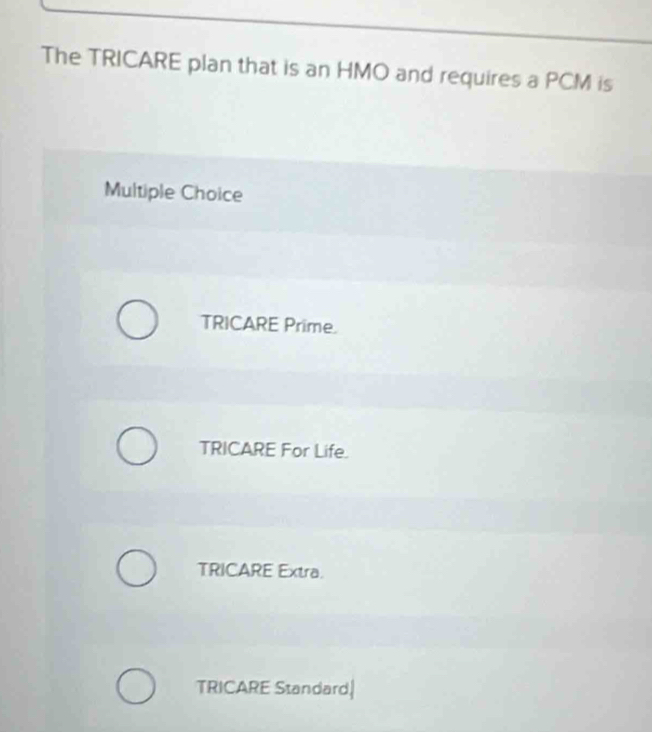 The TRICARE plan that is an HMO and requires a PCM is
Multiple Choice
TRICARE Prime.
TRICARE For Life.
TRICARE Extra.
TRICARE Standard|