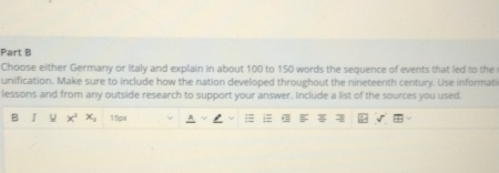 Choose either Germany or Italy and explain in about 100 to 150 words the sequence of events that led to the 
unification. Make sure to include how the nation developed throughout the nineteenth century. Use informati 
lessons and from any outside research to support your answer. Include a list of the sources you used. 
B ν x^2 x_1 ` (