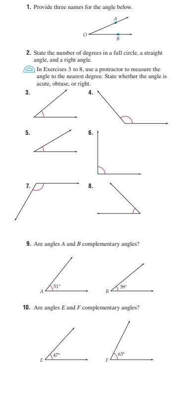 Provide three names for the angle below.
A
0
B
2. State the number of degrees in a full circle, a straight
angle, and a right angle.
In Exercises 3 to 8, use a protractor to measure the
angle to the nearest degree. State whether the angle is
acute, obtuse, or right.
3.
5.
6.
8.
9. Are angles A and B complementary angles?
10. Are angles E and F complementary angles?