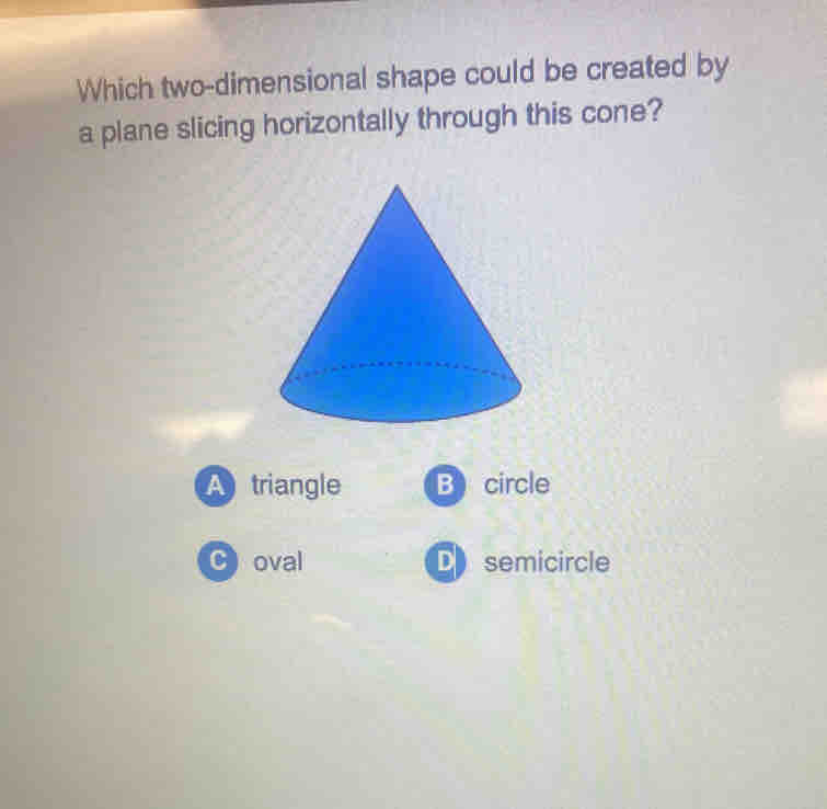 Which two-dimensional shape could be created by
a plane slicing horizontally through this cone?
A triangle B circle
C)oval D semicircle