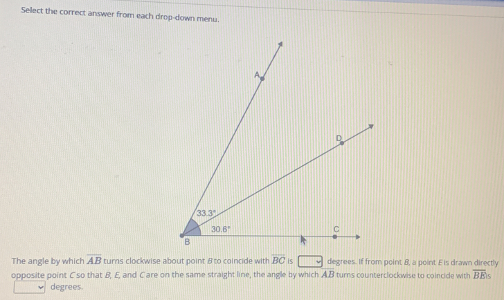 Select the correct answer from each drop-down menu.
The angle by which overline AB turns clockwise about point B to coincide with overline BC is degrees. If from point B, a point Eis drawn directly
opposite point C so that B, E, and Care on the same straight line, the angle by which AB turns counterclockwise to coincide with overline BEis
degrees.