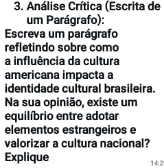 Análise Crítica (Escrita de 
um Parágrafo): 
Escreva um parágrafo 
refletindo sobre como 
a influência da cultura 
americana impacta a 
identidade cultural brasileira. 
Na sua opinião, existe um 
equilíbrio entre adotar 
elementos estrangeiros e 
valorizar a cultura nacional? 
Explique 
14:2