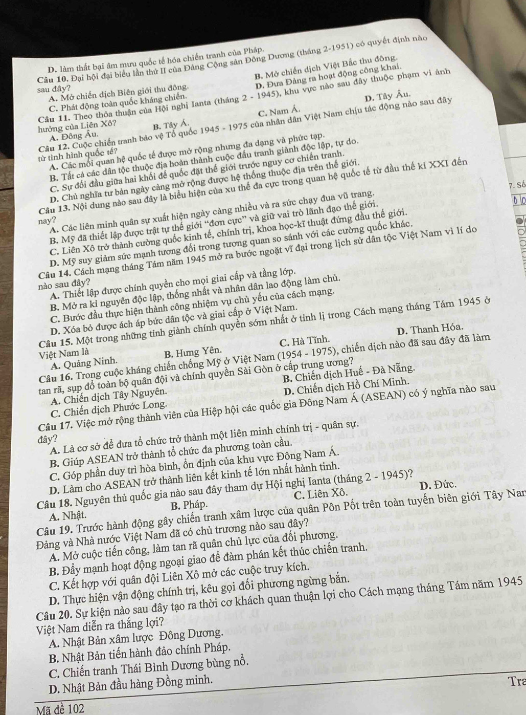Đại hội đại biểu lần thứ II của Đảng Cộng sản Đông Dương (tháng 2-1951) có quyết định nào
D. làm thất bại âm mưu quốc tế hóa chiến tranh của Pháp.
B. Mở chiến dịch Việt Bắc thu đông.
sau đây?
D. Đưa Đảng ra hoạt động công khai.
A. Mở chiến dịch Biên giới thu đông.
Câu 11. Theo thỏa thuận của Hội nghị Ianta (tháng 2 - 1945), khu vực nào sau đây thuộc phạm vi ảnh
C. Phát động toàn quốc kháng chiến.
C. Nam Á. D. Tây Âu.
Câu 12. Cuộc chiến tranh bảo vệ Tổ quốc 1945 - 1975 của nhân dân Việt Nam chịu tác động nào sau đây
hưởng của Liên Xô? B. Tây Á.
A. Đông Âu.
A. Các mối quan hệ quốc tế được mở rộng nhưng đa dạng và phức tạp.
từ tình hình quốc tế?
B. Tất cả các dân tộc thuộc địa hoàn thành cuộc đấu tranh giành độc lập, tự do.
C. Sự đối đầu giữa hai khối đế quốc đặt thế giới trước nguy cơ chiến tranh.
D. Chủ nghĩa tư bản ngày càng mở rộng được hệ thống thuộc địa trên thế giới
Câu 13. Nội dung nào sau đây là biểu hiện của xu thế đa cực trong quan hệ quốc tế từ đầu thế ki XXI đến
A. Các liên minh quân sự xuất hiện ngày càng nhiều và ra sức chạy đua vũ trang. 7. Số
nay?
B. Mỹ đã thiết lập được trật tự thế giới “đơn cực” và giữ vai trò lãnh đạo thế giới
C. Liên Xô trở thành cường quốc kinh tế, chính trị, khoa học-kĩ thuật đứng đầu thế giới.
D. Mỹ suy giảm sức mạnh tương đối trong tương quan so sánh với các cường quốc khác,
Câu 14. Cách mạng tháng Tám năm 1945 mở ra bước ngoặt vĩ đại trong lịch sử dân tộc Việt Nam vì lí do
A. Thiết lập được chính quyền cho mọi giai cấp và tầng lớp.
nào sau đây?
B. Mở ra kỉ nguyên độc lập, thống nhất và nhân dân lao động làm chủ.
C. Bước đầu thực hiện thành công nhiệm vụ chủ yếu của cách mạng.
D. Xóa bỏ được ách áp bức dân tộc và giai cấp ở Việt Nam.
Câu 15. Một trong những tỉnh giành chính quyền sớm nhất ở tỉnh lị trong Cách mạng tháng Tám 1945 ở
D. Thanh Hóa.
A. Quảng Ninh. B. Hưng Yên. C. Hà Tĩnh.
Việt Nam là
Câu 16. Trong cuộc kháng chiến chống Mỹ ở Việt Nam (1954 - 1975), chiến dịch nào đã sau đây đã làm
tan rã, sụp đồ toàn bộ quân đội và chính quyền Sài Gòn ở cấp trung ương?
A. Chiến dịch Tây Nguyên. B. Chiến dịch Huế - Đà Nẵng.
C. Chiến dịch Phước Long. D. Chiến dịch Hồ Chí Minh.
Câu 17. Việc mở rộng thành viên của Hiệp hội các quốc gia Đông Nam Á (ASEAN) có ý nghĩa nào sau
A. Là cơ sở để đưa tổ chức trở thành một liên minh chính trị - quân sự.
đây?
B. Giúp ASEAN trở thành tổ chức đa phương toàn cầu.
C. Góp phần duy trì hòa bình, ổn định của khu vực Đông Nam Á.
D. Làm cho ASEAN trở thành liên kết kinh tế lớn nhất hành tinh.
Câu 18. Nguyên thủ quốc gia nào sau đây tham dự Hội nghị Ianta (tháng 2-1945) ? D. Đức.
A. Nhật. B. Pháp. C. Liên Xô.
Câu 19. Trước hành động gây chiến tranh xâm lược của quân Pôn Pốt trên toàn tuyến biên giới Tây Nar
Đảng và Nhà nước Việt Nam đã có chủ trương nào sau đây?
A. Mở cuộc tiến công, làm tan rã quân chủ lực của đối phương.
B. Đẩy mạnh hoạt động ngoại giao để đàm phán kết thúc chiến tranh.
C. Kết hợp với quân đội Liên Xô mở các cuộc truy kích.
D. Thực hiện vận động chính trị, kêu gọi đối phương ngừng bắn.
Câu 20. Sự kiện nào sau đây tạo ra thời cơ khách quan thuận lợi cho Cách mạng tháng Tám năm 1945
Việt Nam diễn ra thắng lợi?
A. Nhật Bản xâm lược Đông Dương.
B. Nhật Bản tiến hành đảo chính Pháp.
C. Chiến tranh Thái Bình Dương bùng nổ.
D. Nhật Bản đầu hàng Đồng minh.
Tra
Mã đề 102