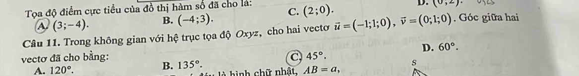 Tọa độ điểm cực tiểu của đồ thị hàm số đã cho là:
C. (2;0).
D. (0,2).
A. (3;-4).
B. (-4;3). 
Câu 11. Trong không gian với hệ trục tọa độ Oxyz, cho hai vectơ vector u=(-1;1;0), vector v=(0;1;0). Góc giữa hai
D. 60°. 
vectơ đã cho bằng: C 45°.
B. 135°. 
s
A. 120°. AB=a, 
là hình chữ nhât,