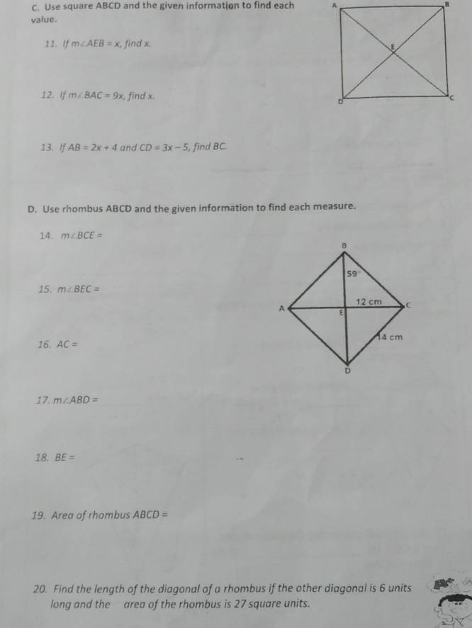 Use square ABCD and the given information to find each 
value.
11. if m∠ AEB=x , find x. 
12. If m∠ BAC=9x , find x, 
13. If AB=2x+4 and CD=3x-5 , find BC
D. Use rhombus ABCD and the given information to find each measure.
14. m∠ BCE=
15. m∠ BEC=
16. AC=
17. m∠ ABD=
18. BE=
19. Area of rhombus ABCD=
20. Find the length of the diagonal of a rhombus if the other diagonal is 6 units
long and the area of the rhombus is 27 square units.