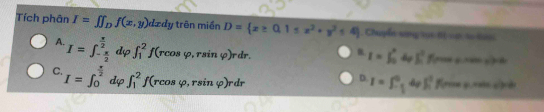 Tích phân I=∈t ∈t _Df(x,y)dxdy trên miền D= x≥ 0,1≤ x^2+y^2≤ 4 Chuyễn sang 19t 6 vự so tan
A. I=∈t _- π /2 ^ π /2  dφ ∈t _1^(2f(rcos varphi ,rsin varphi )rdr
B. I=∈t _0^advarphi ∈t _1^0f(max,xvat)=rdx
C. I=∈t _0^(frac π)2) dφ ∈t _1^(2f(rcos varphi ,rsin varphi )rdr
D I=∈t _-frac 3)2^0dvarphi ∈t _1^3f(remen,n