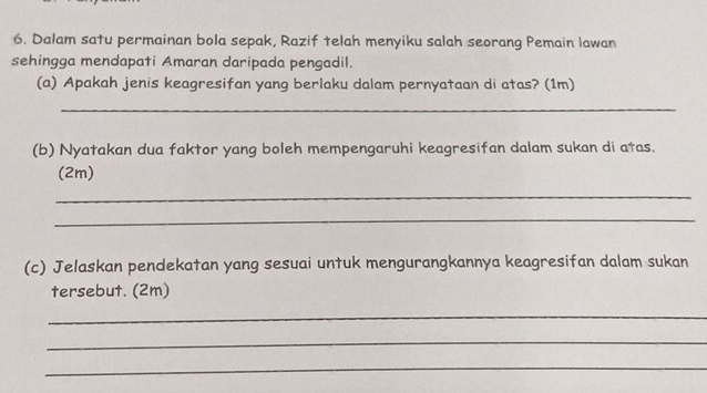 Dalam satu permainan bola sepak, Razif telah menyiku salah seorang Pemain lawan 
sehingga mendapati Amaran daripada pengadil. 
(a) Apakah jenis keagresifan yang berlaku dalam pernyataan di atas? (1m) 
_ 
(b) Nyatakan dua faktor yang boleh mempengaruhi keagresifan dalam sukan di atas. 
(2m) 
_ 
_ 
(c) Jelaskan pendekatan yang sesuai untuk mengurangkannya keagresifan dalam sukan 
tersebut. (2m) 
_ 
_ 
_