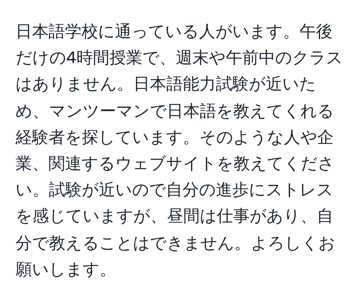 日本語学校に通っている人がいます。午後だけの4時間授業で、週末や午前中のクラスはありません。日本語能力試験が近いため、マンツーマンで日本語を教えてくれる経験者を探しています。そのような人や企業、関連するウェブサイトを教えてください。試験が近いので自分の進歩にストレスを感じていますが、昼間は仕事があり、自分で教えることはできません。よろしくお願いします。