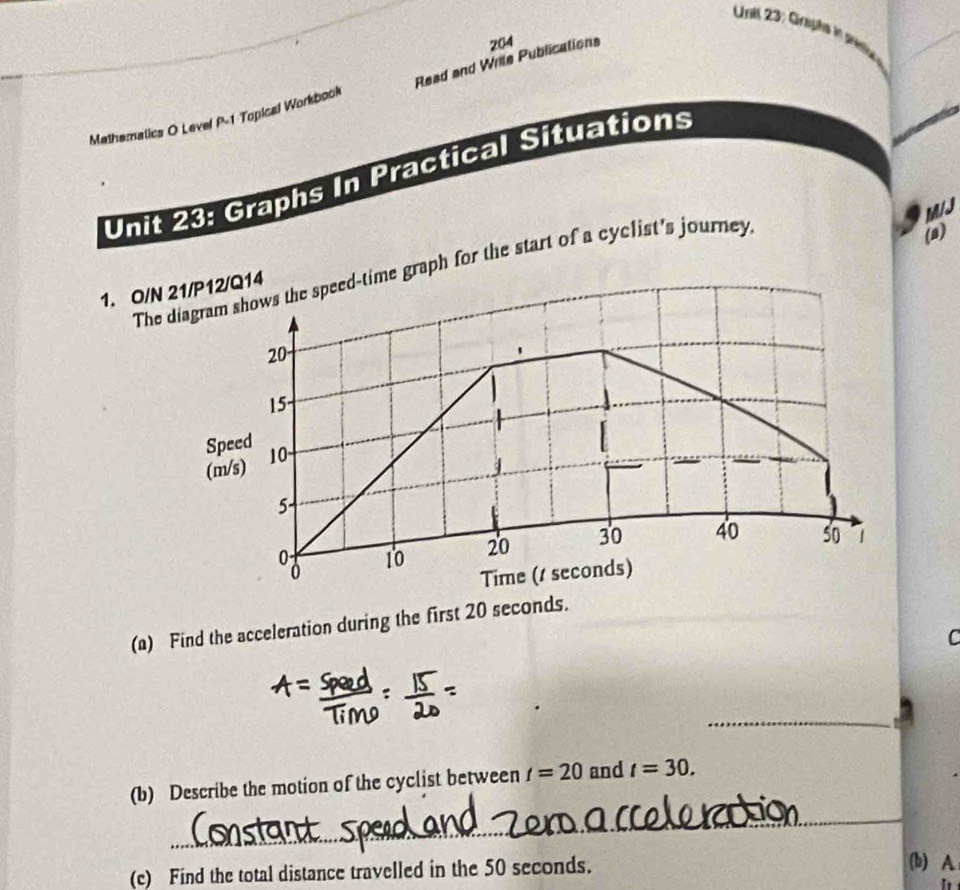 Unil 23: Grpts in pso 
Mathematics O Level P-1 Topical Workbook Read and Wrile Publications 204 
Unit 23: Graphs In Practical Situations
M/J
The diagrme graph for the start of a cyclist's journey 
(a)
1. O/N 21/P
(a) Find the acceleration during the first 20 seconds. 
C 
_ 
(b) Describe the motion of the cyclist between t=20 and t=30. 
_ 
(c) Find the total distance travelled in the 50 seconds. 
(b) A