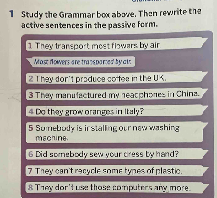 Study the Grammar box above. Then rewrite the 
active sentences in the passive form. 
1 They transport most flowers by air. 
Most flowers are transported by air. 
2 They don't produce coffee in the UK. 
3 They manufactured my headphones in China. 
4 Do they grow oranges in Italy? 
5 Somebody is installing our new washing 
machine. 
6 Did somebody sew your dress by hand? 
7 They can't recycle some types of plastic. 
8 They don't use those computers any more.