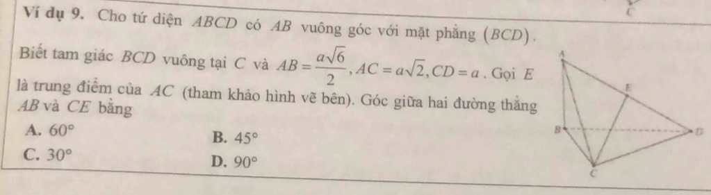 Ví dụ 9. Cho tứ diện ABCD có AB vuông góc với mặt phẳng (BCD).
Biết tam giác BCD vuông tại C và AB= asqrt(6)/2 , AC=asqrt(2), CD=a. Gọi E
là trung điểm của AC (tham khảo hình vẽ bên). Góc giữa hai đường thẳng
AB và CE bằng
A. 60°
B. 45°
C. 30°
D. 90°