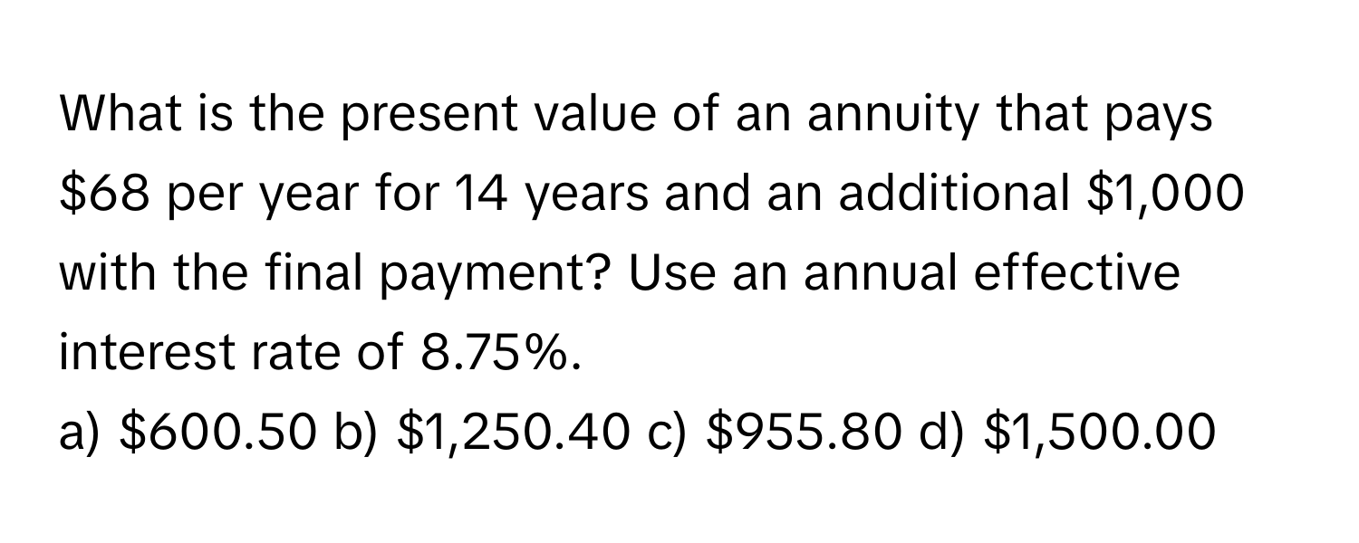 What is the present value of an annuity that pays $68 per year for 14 years and an additional $1,000 with the final payment? Use an annual effective interest rate of 8.75%. 
a) $600.50 b) $1,250.40 c) $955.80 d) $1,500.00