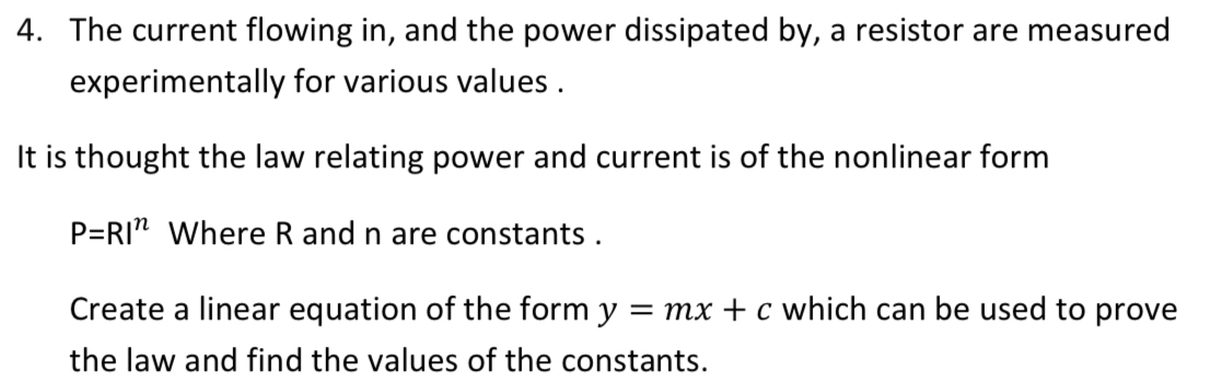 The current flowing in, and the power dissipated by, a resistor are measured 
experimentally for various values . 
It is thought the law relating power and current is of the nonlinear form
P=RI^n Where R and n are constants . 
Create a linear equation of the form y=mx+c which can be used to prove 
the law and find the values of the constants.