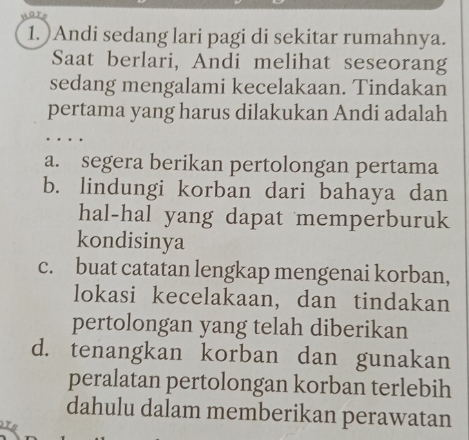 MaTs
1. )Andi sedang lari pagi di sekitar rumahnya.
Saat berlari, Andi melihat seseorang
sedang mengalami kecelakaan. Tindakan
pertama yang harus dilakukan Andi adalah
a. segera berikan pertolongan pertama
b. lindungi korban dari bahaya dan
hal-hal yang dapat memperburuk
kondisinya
c. buat catatan lengkap mengenai korban,
lokasi kecelakaan, dan tindakan
pertolongan yang telah diberikan
d. tenangkan korban dan gunakan
peralatan pertolongan korban terlebih
dahulu dalam memberikan perawatan
TE