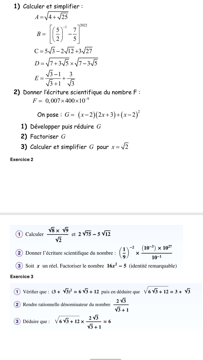 Calculer et simplifier :
A=sqrt(4+sqrt 25)
B=[( 5/2 )^-1- 7/5 ]^2022
C=5sqrt(3)-2sqrt(12)+3sqrt(27)
D=sqrt(7+3sqrt 5)* sqrt(7-3sqrt 5)
E= (sqrt(3)-1)/sqrt(3)+1 + 3/sqrt(3) 
2) Donner l'écriture scientifique du nombre F :
F=0,007* 400* 10^(-9)
On pose : G=(x-2)(2x+3)+(x-2)^2
1) Développer puis réduire G
2) Factoriser G
3) Calculer et simplifier G pour x=sqrt(2)
Exercice 2 
① Calculer  (sqrt(8)* sqrt(9))/sqrt(2)  et 2sqrt(75)-5sqrt(12)
2) Donner l'écriture scientifique du nombre : ( 1/9 )^-2*  ((10^(-3))* 10^(27))/10^(-1) 
3)Soit x un réel. Factoriser le nombre 16x^2-5 (identité remarquable) 
Exercice 3 
① Vérifier que : (3+sqrt(3))^2=6sqrt(3)+12 puis en déduire que sqrt(6sqrt 3)+12=3+sqrt(3)
2) Rendre rationnelle dénominateur du nombre  2sqrt(3)/sqrt(3)+1 
3) Déduire que : sqrt(6sqrt 3)+12*  2sqrt(3)/sqrt(3)+1 =6