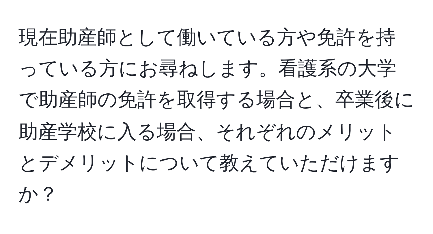 現在助産師として働いている方や免許を持っている方にお尋ねします。看護系の大学で助産師の免許を取得する場合と、卒業後に助産学校に入る場合、それぞれのメリットとデメリットについて教えていただけますか？