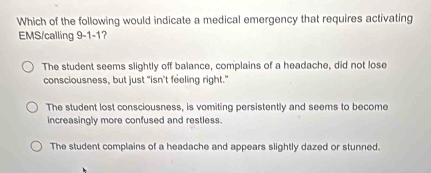 Which of the following would indicate a medical emergency that requires activating
EMS/calling I 9-1-1 ?
The student seems slightly off balance, complains of a headache, did not lose
consciousness, but just "isn't feeling right."
The student lost consciousness, is vomiting persistently and seems to become
increasingly more confused and restless.
The student complains of a headache and appears slightly dazed or stunned.