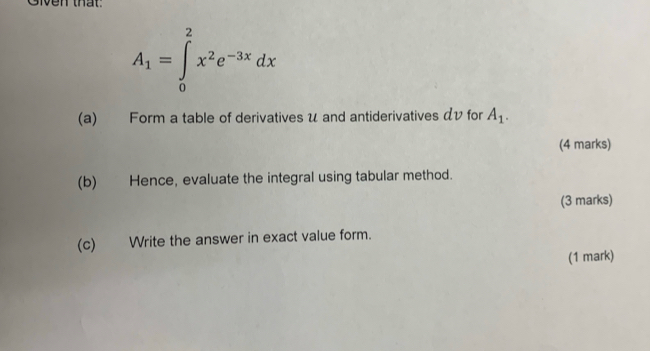 Given that.
A_1=∈tlimits _0^(2x^2)e^(-3x)dx
(a) Form a table of derivatives u and antiderivatives αv for A_1. 
(4 marks) 
(b) Hence, evaluate the integral using tabular method. 
(3 marks) 
(c) Write the answer in exact value form. 
(1 mark)