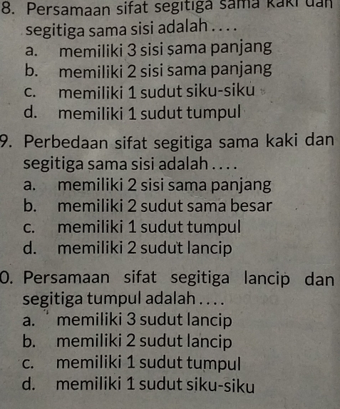 Persamaan sifat segıtıga sama kaki uan
segitiga sama sisi adalah . . . .
a. memiliki 3 sisi şama panjang
b. memiliki 2 sisi sama panjang
c. memiliki 1 sudut siku-siku
d. memiliki 1 sudut tumpul
9. Perbedaan sifat segitiga sama kaki dan
segitiga sama sisi adalah . . . .
a. memiliki 2 sisi sama panjang
b. memiliki 2 sudut sama besar
c. memiliki 1 sudut tumpul
d. memiliki 2 sudut lancip
0. Persamaan sifat segitiga lancip dan
segitiga tumpul adalah . . . .
a. memiliki 3 sudut lancip
b. memiliki 2 sudut lancip
c. memiliki 1 sudut tumpul
d. memiliki 1 sudut siku-siku