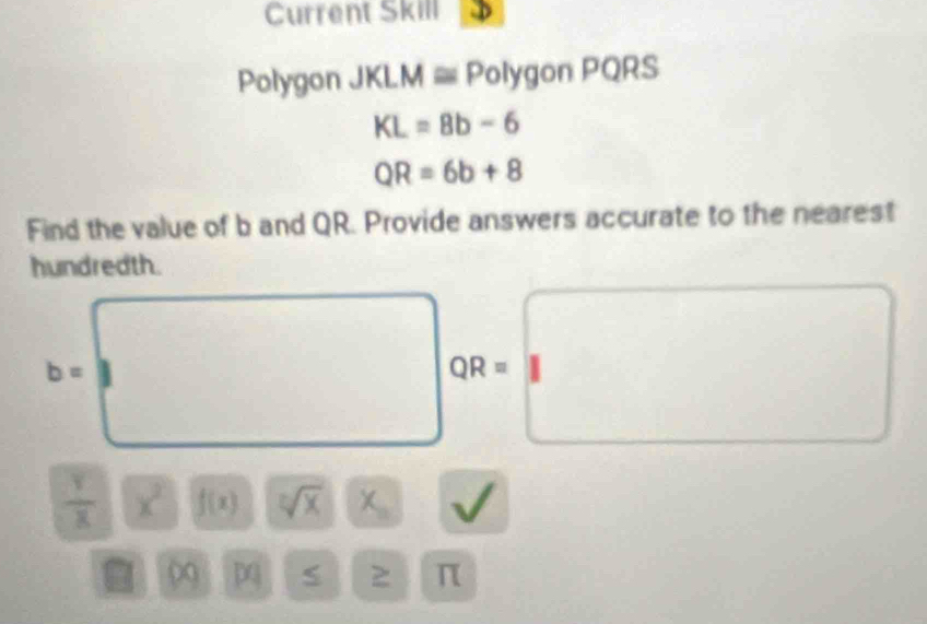 Current Skill 
Polygon JKLM Polygon PQRS
KL=8b-6
QR=6b+8
Find the value of b and QR. Provide answers accurate to the nearest 
hundredth.
b=
QR=
 Y/X  x^2 f(x) sqrt[n](x) X_n
0
π