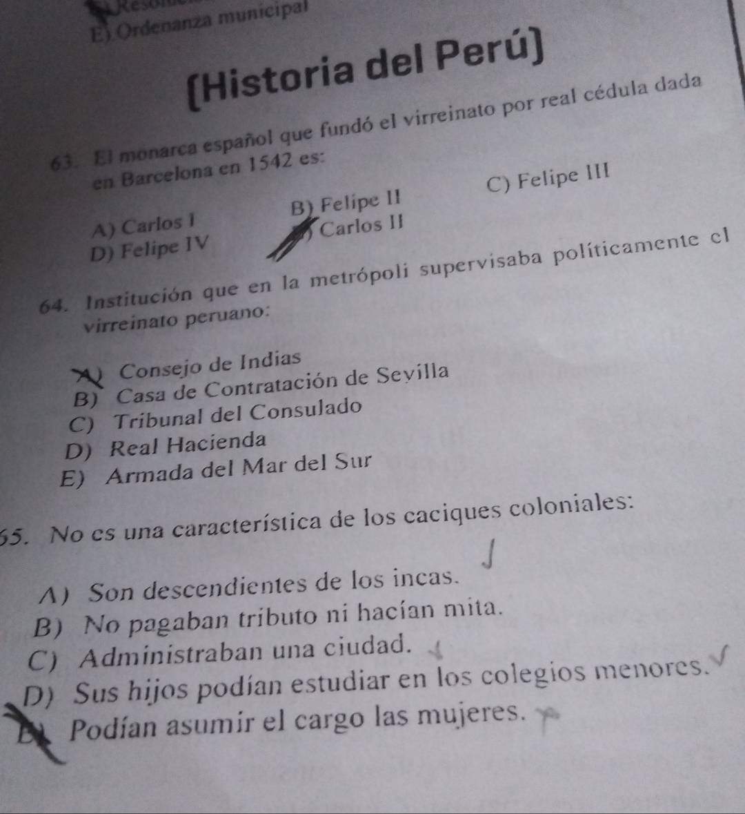 Reson
E) Ordenanza municipal
(Historia del Perú)
63. El monarca español que fundó el virreinato por real cédula dada
en Barcelona en 1542 es:
A) Carlos 1 B) Felipe II C) Felipe III
D) Felipe IV Carlos II
64. Institución que en la metrópoli supervisaba políticamente el
virreinato peruano:
A Consejo de Indias
B ) Casa de Contratación de Sevilla
C) Tribunal del Consulado
D) Real Hacienda
E) Armada del Mar del Sur
65. No es una característica de los caciques coloniales:
A Son descendientes de los incas.
B) No pagaban tributo ni hacían mita.
C) Administraban una ciudad.
D) Sus hijos podían estudiar en los colegios menores.
El Podían asumir el cargo las mujeres.