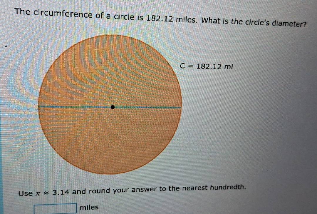 The circumference of a circle is 182.12 miles. What is the circle's diameter?
Use π approx 3.14 and round your answer to the nearest hundredth.
miles